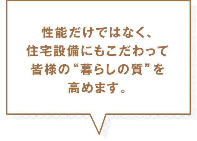 性能だけではなく、住宅設備にもこだわって皆様の“暮らしの質”を高めます。