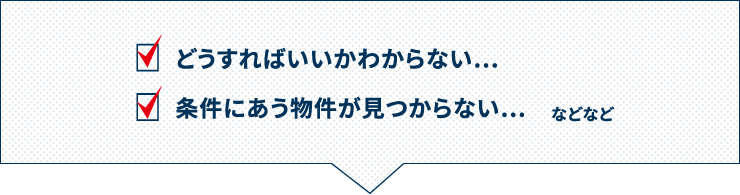 どうすればいいかわからない…条件にあう物件が見つからない…など