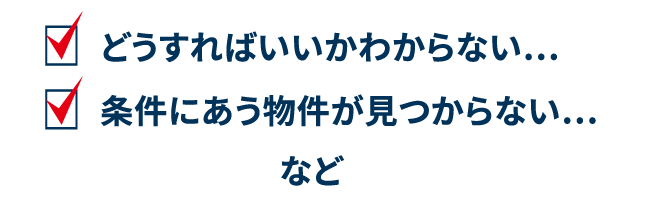 どうすればいいかわからない…条件にあう物件が見つからない…など