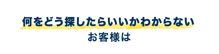 何をどう探したらいいかわからないお客様は