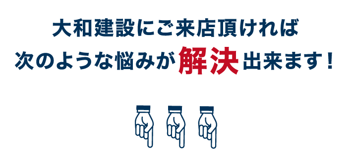 大和建設にご来店頂ければ次のような悩みが解決出来ます！